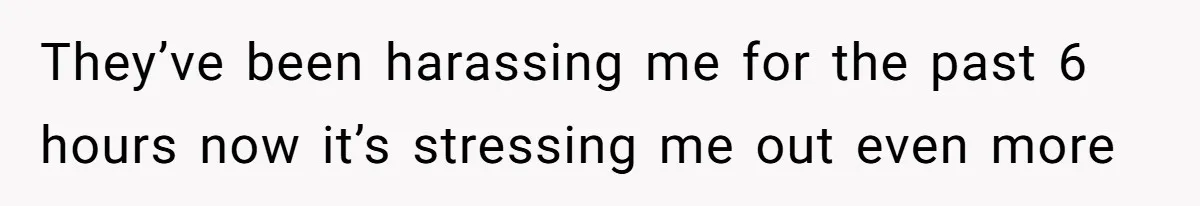 They’ve been harassing me for the past 6 hours now it’s stressing me out even more