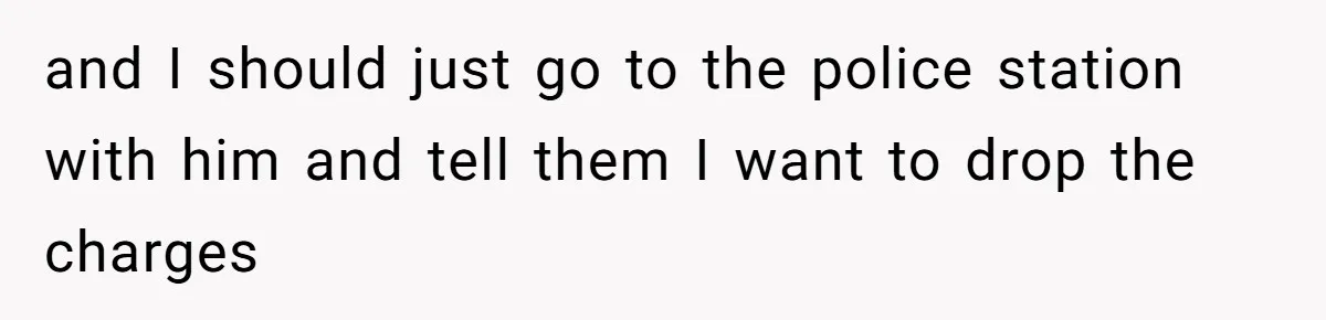 and I should just go to the police station with him and tell them I want to drop the charges