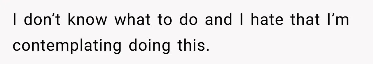 I don’t know what to do and I hate that I’m contemplating doing this.