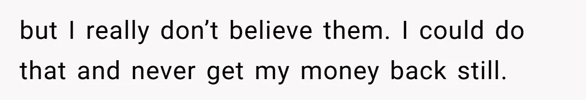 but I really don’t believe them. I could do that and never get my money back still.
