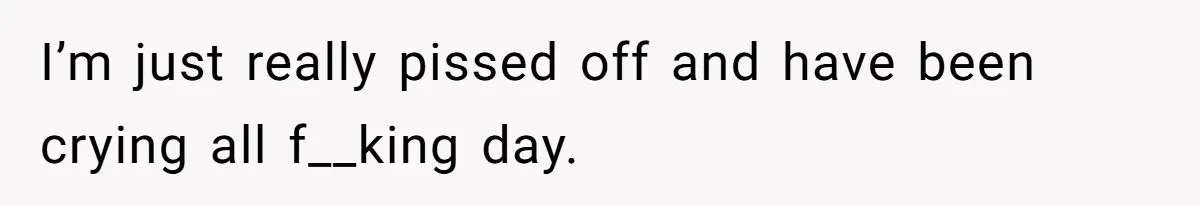 I’m just really pissed off and have been crying all f__king day.