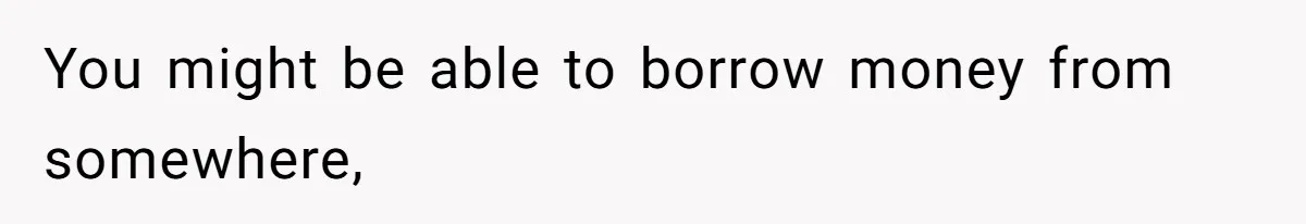 You might be able to borrow money from somewhere,