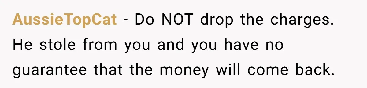 AussieTopCat − Do NOT drop the charges. He stole from you and you have no guarantee that the money will come back.
