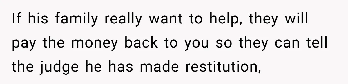 If his family really want to help, they will pay the money back to you so they can tell the judge he has made restitution,