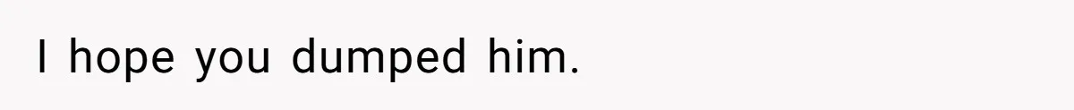 I hope you dumped him.
