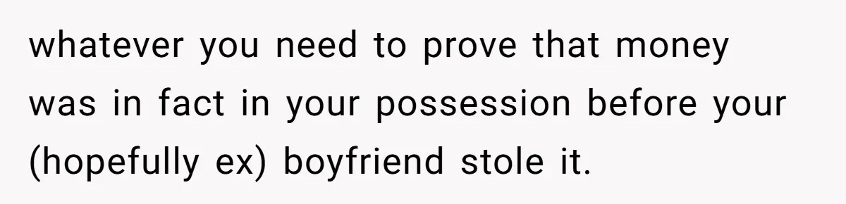 whatever you need to prove that money was in fact in your possession before your (hopefully ex) boyfriend stole it.