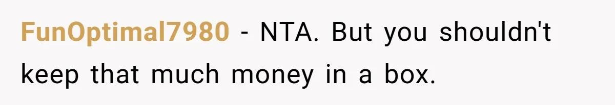 FunOptimal7980 − NTA. But you shouldn't keep that much money in a box.