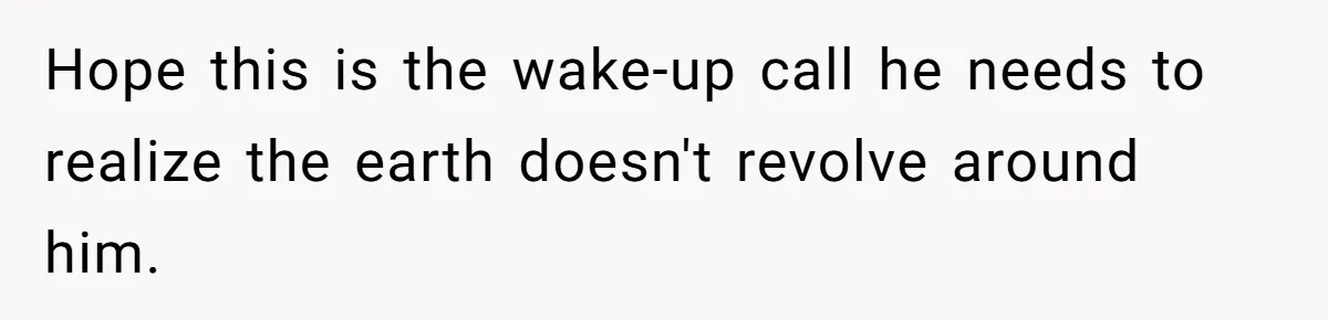 Hope this is the wake-up call he needs to realize the earth doesn't revolve around him.