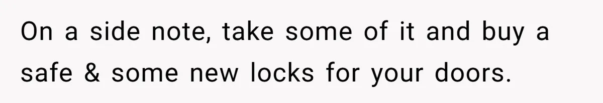 On a side note, take some of it and buy a safe & some new locks for your doors.