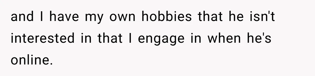 and I have my own hobbies that he isn't interested in that I engage in when he's online.