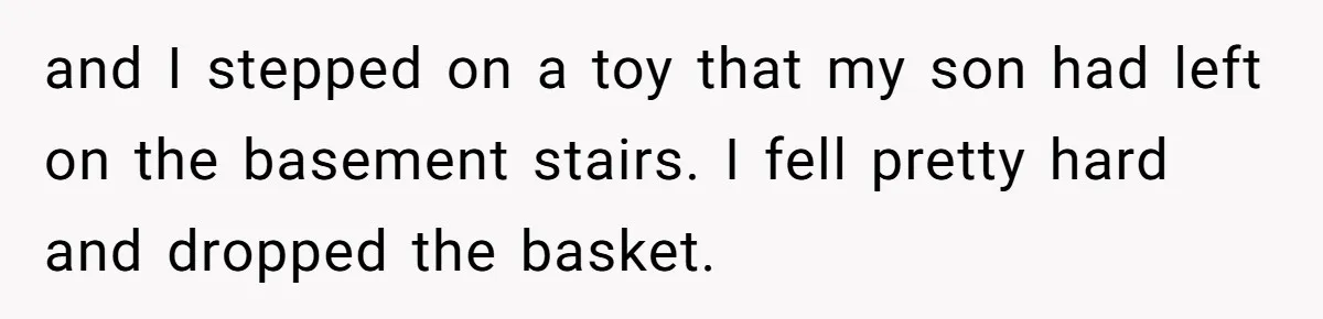 and I stepped on a toy that my son had left on the basement stairs. I fell pretty hard and dropped the basket.