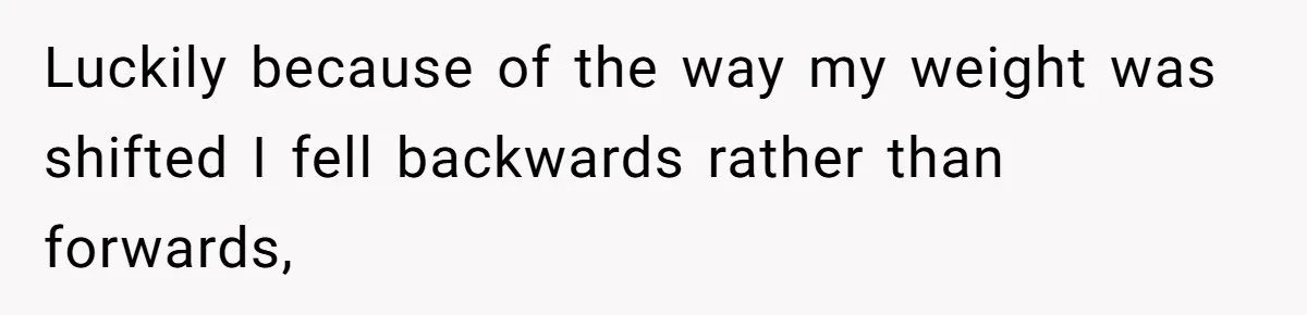Luckily because of the way my weight was shifted I fell backwards rather than forwards,
