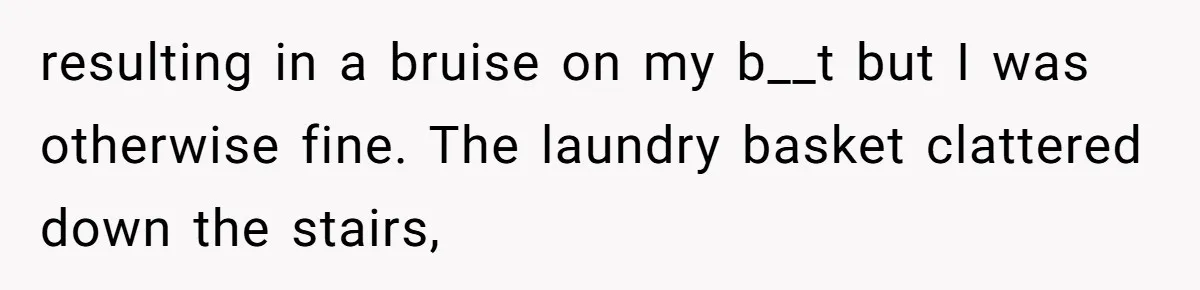 resulting in a bruise on my b__t but I was otherwise fine. The laundry basket clattered down the stairs,