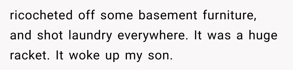ricocheted off some basement furniture, and shot laundry everywhere. It was a huge racket. It woke up my son.
