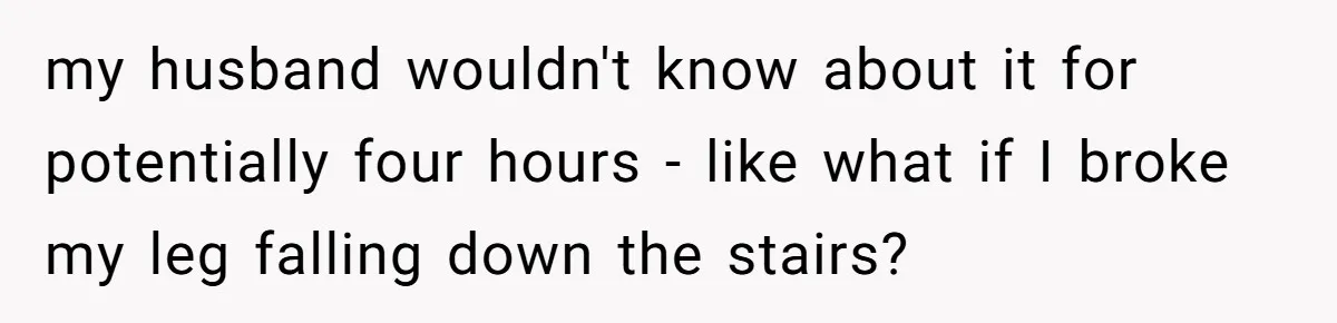 my husband wouldn't know about it for potentially four hours - like what if I broke my leg falling down the stairs?