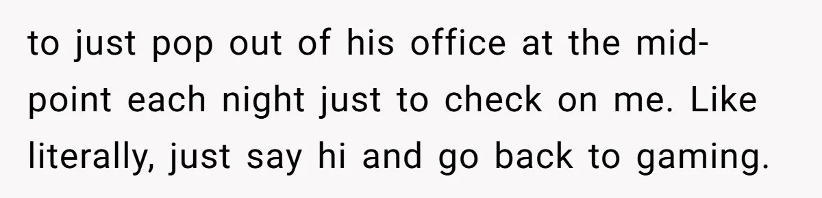to just pop out of his office at the mid-point each night just to check on me. Like literally, just say hi and go back to gaming.