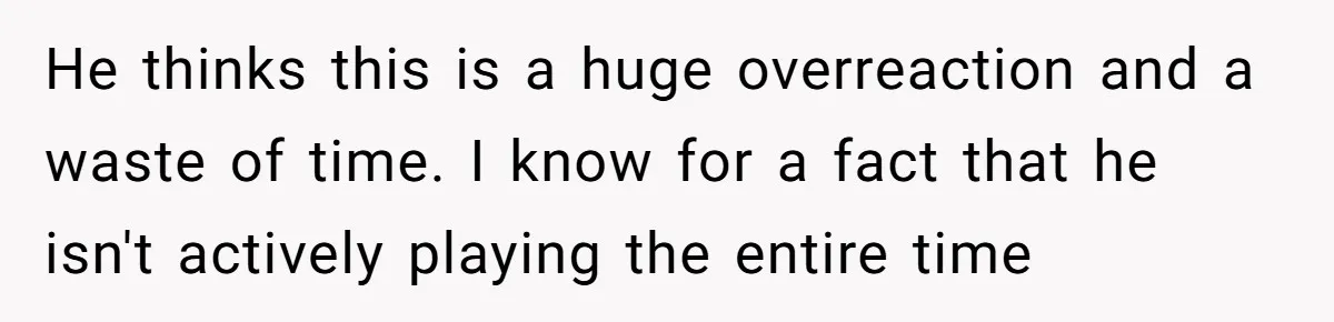 He thinks this is a huge overreaction and a waste of time. I know for a fact that he isn't actively playing the entire time