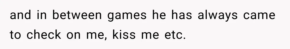and in between games he has always came to check on me, kiss me etc.