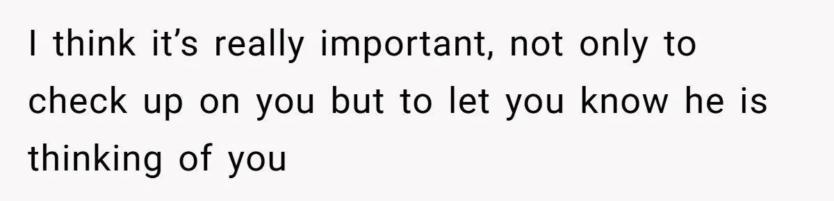 I think it’s really important, not only to check up on you but to let you know he is thinking of you