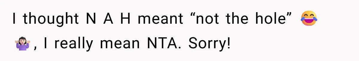 I thought N A H meant “not the hole” 😂🤷🏻‍♀️, I really mean NTA. Sorry!