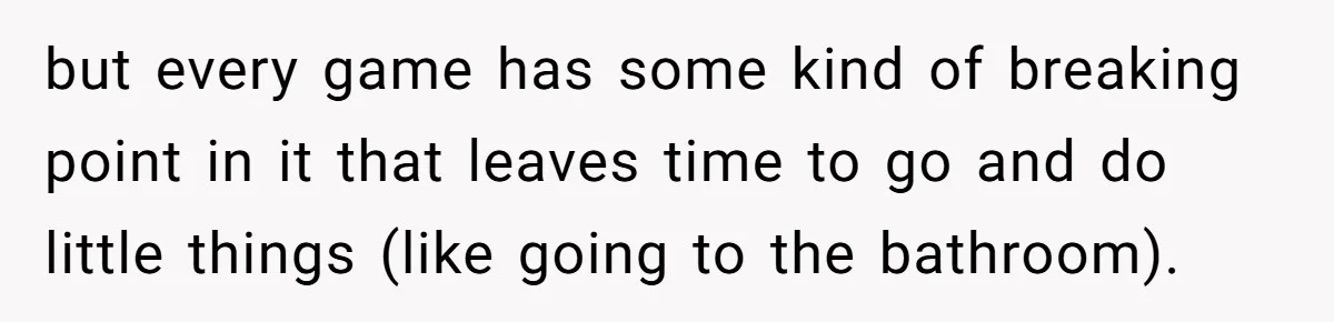 but every game has some kind of breaking point in it that leaves time to go and do little things (like going to the bathroom).