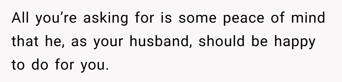All you’re asking for is some peace of mind that he, as your husband, should be happy to do for you.