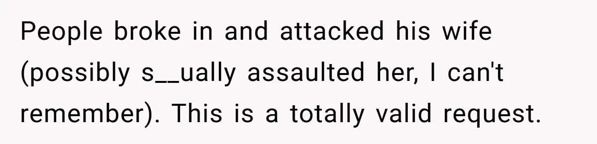 People broke in and attacked his wife (possibly s__ually assaulted her, I can't remember). This is a totally valid request.