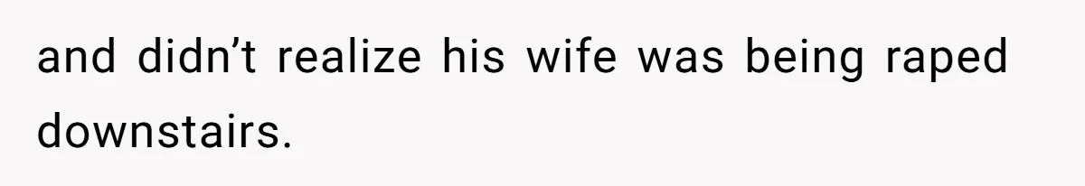 and didn’t realize his wife was being raped downstairs.