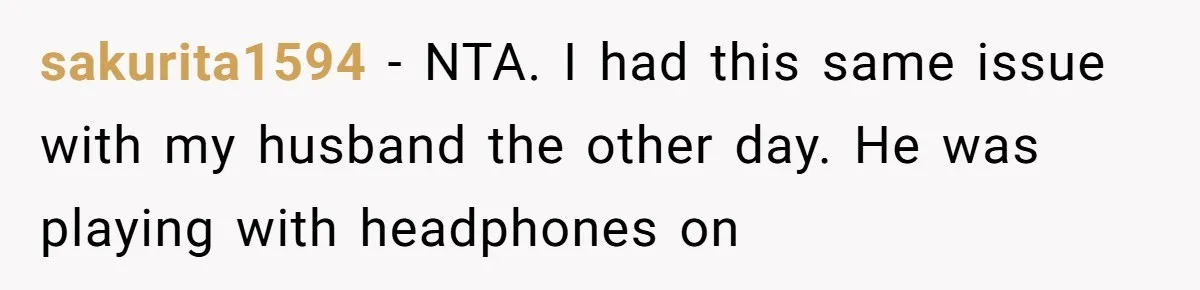 sakurita1594 − NTA. I had this same issue with my husband the other day. He was playing with headphones on
