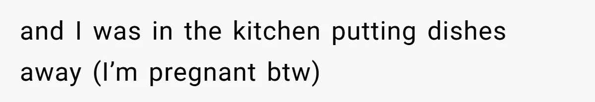 and I was in the kitchen putting dishes away (I’m pregnant btw)