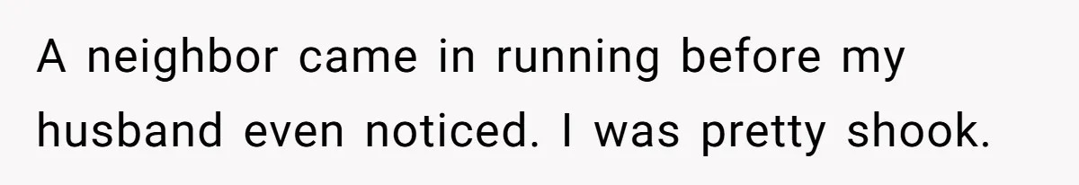 A neighbor came in running before my husband even noticed. I was pretty shook.