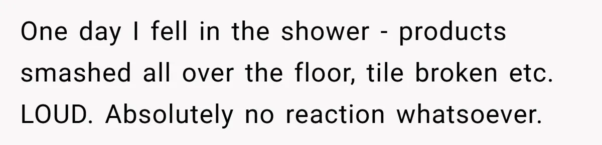 One day I fell in the shower - products smashed all over the floor, tile broken etc. LOUD. Absolutely no reaction whatsoever.