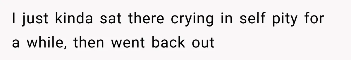 I just kinda sat there crying in self pity for a while, then went back out