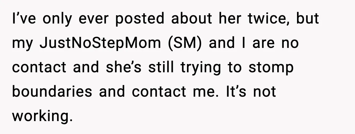 I’ve only ever posted about her twice, but my JustNoStepMom (SM) and I are no contact and she’s still trying to stomp boundaries and contact me. It’s not working.