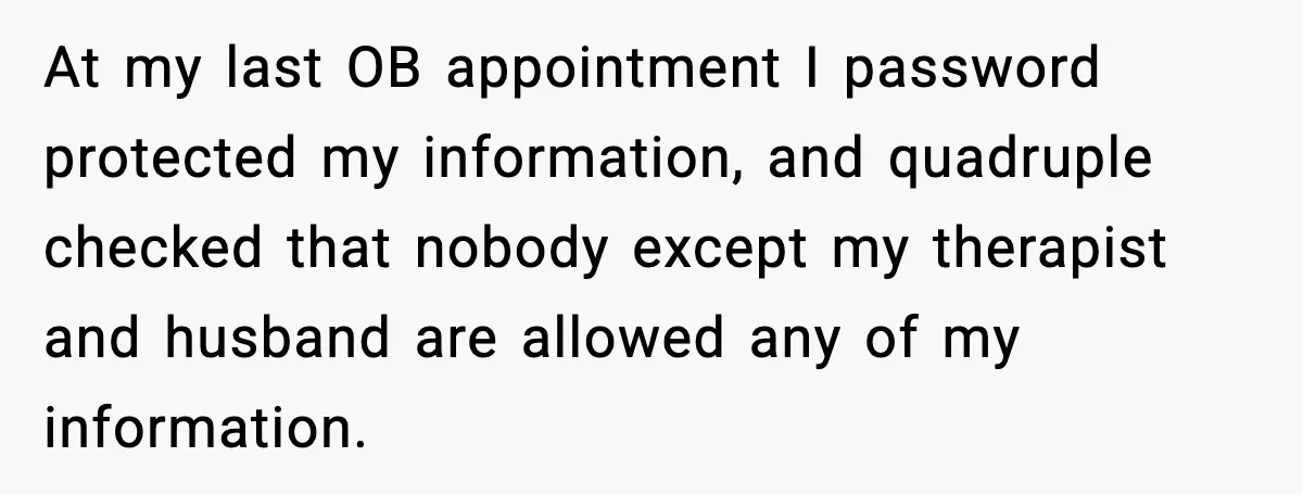 At my last OB appointment I password protected my information, and quadruple checked that nobody except my therapist and husband are allowed any of my information.