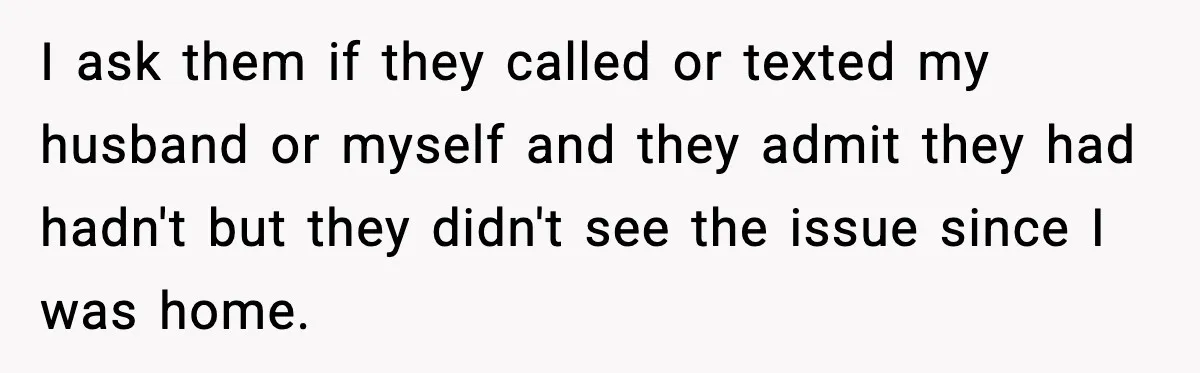 I ask them if they called or texted my husband or myself and they admit they had hadn't but they didn't see the issue since I was home.