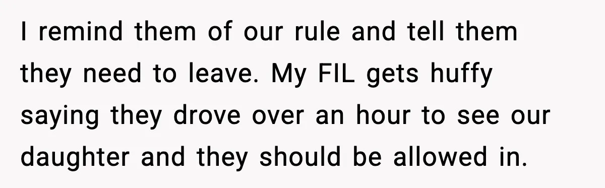 I remind them of our rule and tell them they need to leave. My FIL gets huffy saying they drove over an hour to see our daughter and they should...