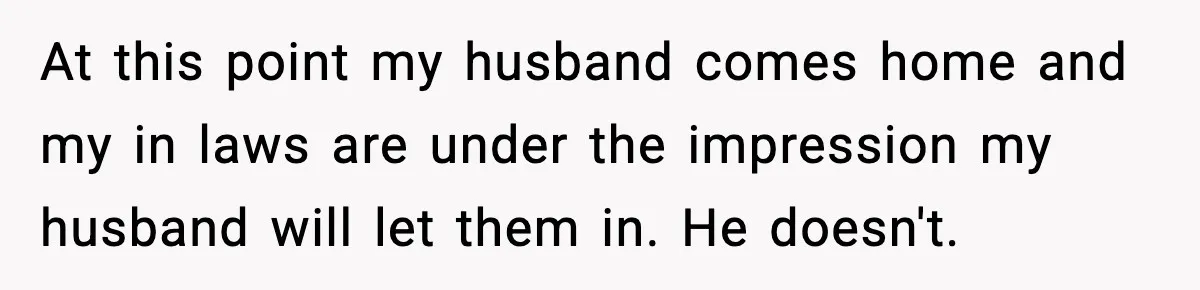 At this point my husband comes home and my in laws are under the impression my husband will let them in. He doesn't.