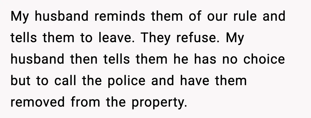 My husband reminds them of our rule and tells them to leave. They refuse. My husband then tells them he has no choice but to call the police and have...