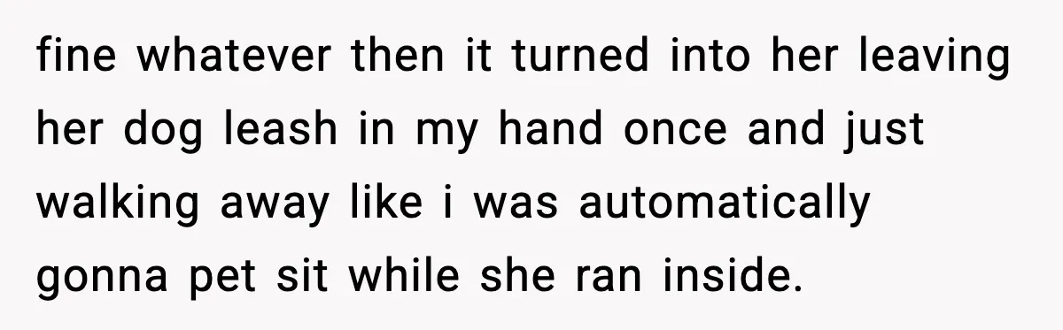 fine whatever then it turned into her leaving her dog leash in my hand once and just walking away like i was automatically gonna pet sit while she ran inside.