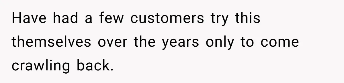 Have had a few customers try this themselves over the years only to come crawling back.