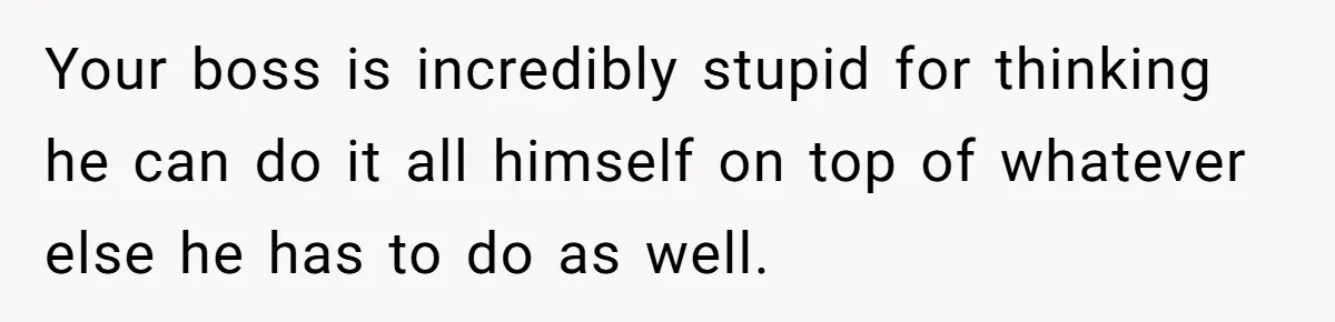 Your boss is incredibly stupid for thinking he can do it all himself on top of whatever else he has to do as well.