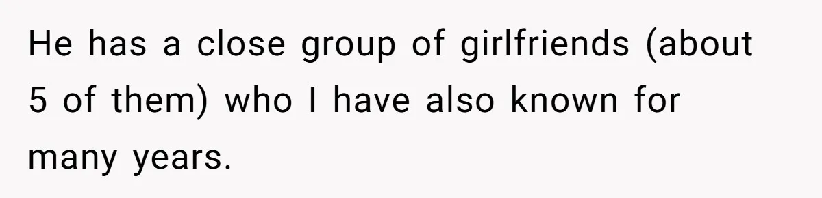 He has a close group of girlfriends (about 5 of them) who I have also known for many years.