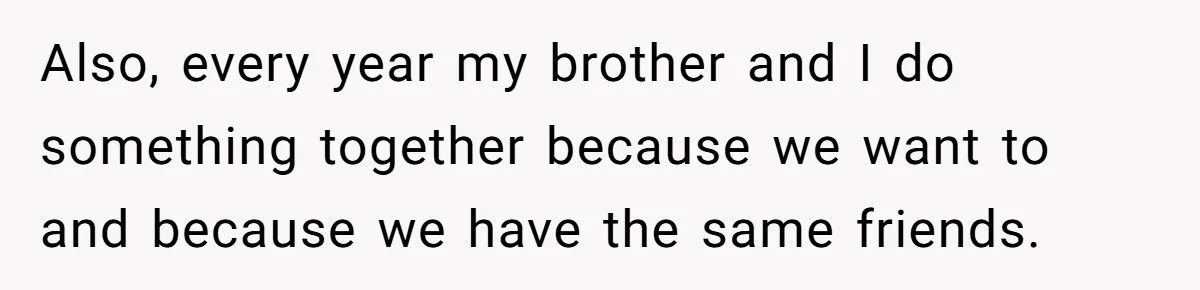 Also, every year my brother and I do something together because we want to and because we have the same friends.