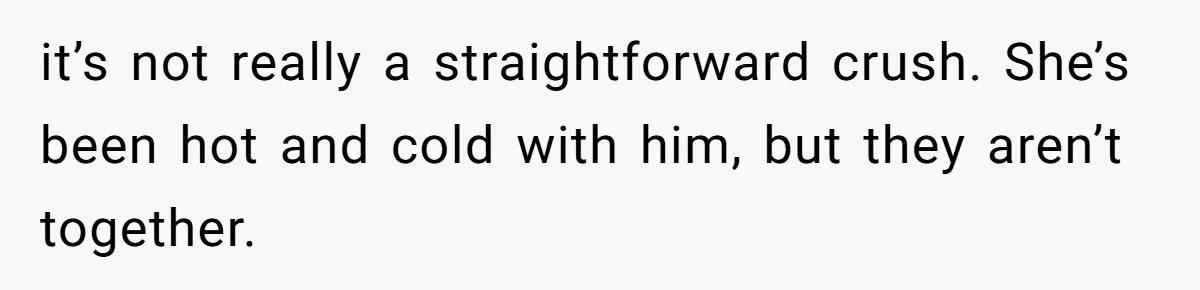 it’s not really a straightforward crush. She’s been hot and cold with him, but they aren’t together.