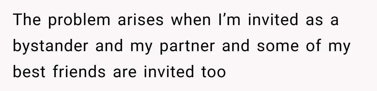 The problem arises when I’m invited as a bystander and my partner and some of my best friends are invited too