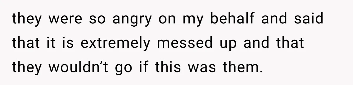they were so angry on my behalf and said that it is extremely messed up and that they wouldn’t go if this was them.