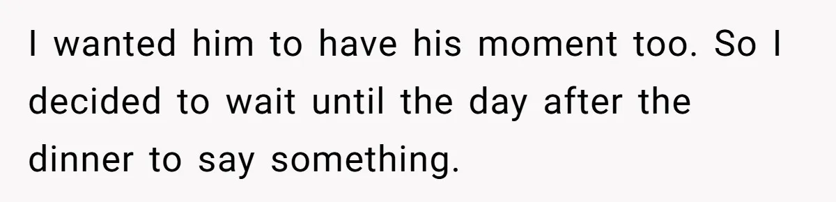 I wanted him to have his moment too. So I decided to wait until the day after the dinner to say something.