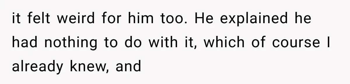 it felt weird for him too. He explained he had nothing to do with it, which of course I already knew, and