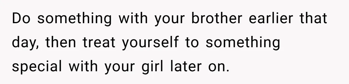 Do something with your brother earlier that day, then treat yourself to something special with your girl later on.